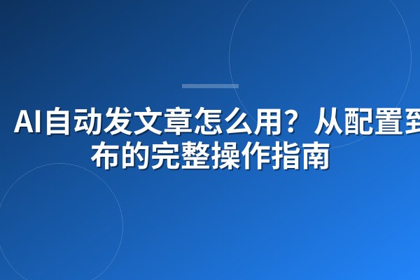 AI自动发文章怎么用?从配置到发布的完整操作指南
