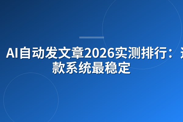 AI自动发文章2026实测排行:这4款系统最稳定