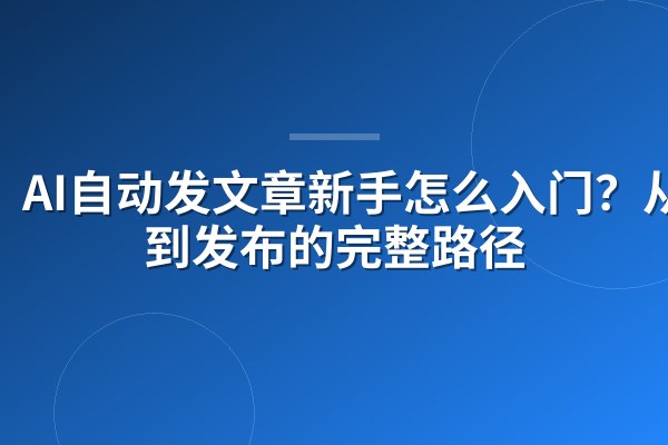 AI自动发文章新手怎么入门?从零到发布的完整路径