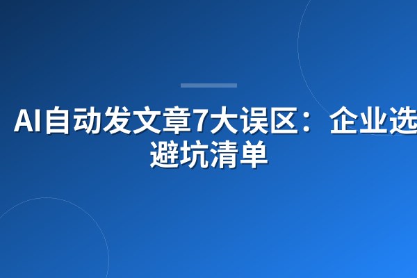 AI自动发文章7大误区:企业选型避坑清单