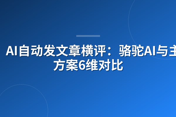 AI自动发文章横评:骆驼AI与主流方案6维对比
