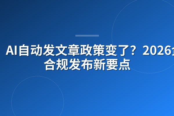 AI自动发文章政策变了?2026企业合规发布新要点