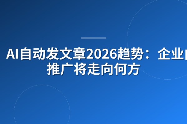 AI自动发文章2026趋势:企业内容推广将走向何方