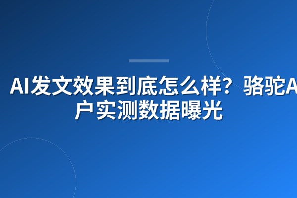 AI发文效果到底怎么样?骆驼AI客户实测数据曝光