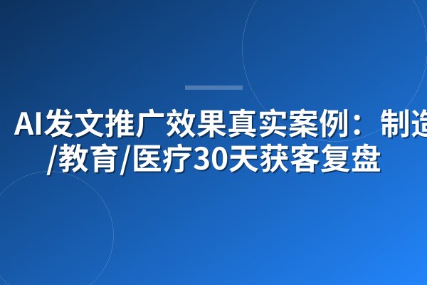 AI发文推广效果真实案例:制造业/教育/医疗30天获客复盘