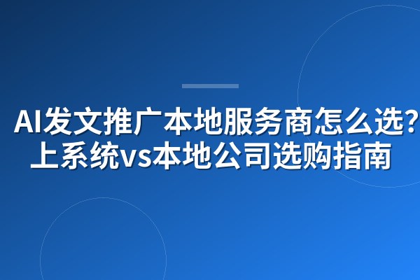 AI发文推广本地服务商怎么选?线上系统vs本地公司选购指南