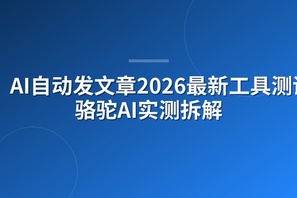 AI自动发文章2026最新工具测评:骆驼AI实测拆解