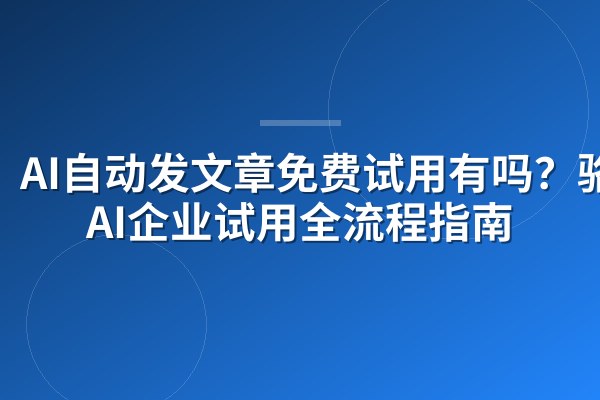 AI自动发文章免费试用有吗?骆驼AI企业试用全流程指南