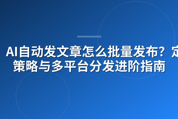 AI自动发文章怎么批量发布?定时策略与多平台分发进阶指南