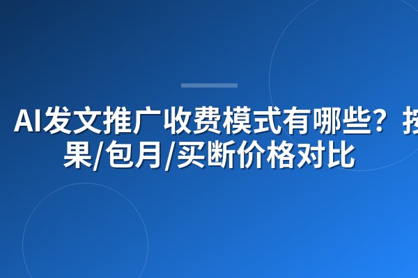 AI发文推广收费模式有哪些?按效果/包月/买断价格对比